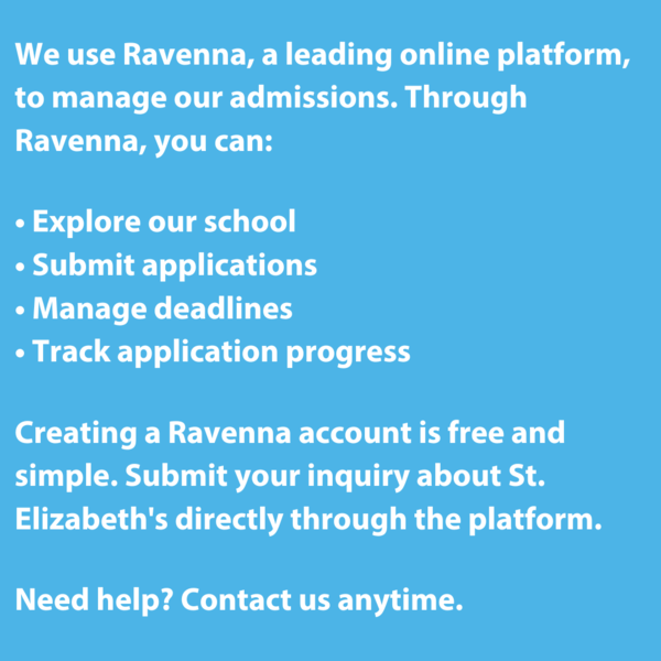 We use Ravenna, a leading online platform, to manage our admissions. Through Ravenna, you can:  • Explore our school • Submit applications • Manage deadlines • Track application progress  Creating a Ravenna account is free and simple. Submit your inquiry about St. Elizabeth's directly through the platform.  Need help? Contact us anytime.