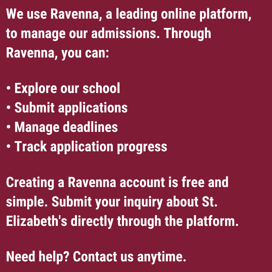 We use Ravenna, a leading online platform, to manage our admissions. Through Ravenna, you can:  • Explore our school • Submit applications • Manage deadlines • Track application progress  Creating a Ravenna account is free and simple. Submit your inquiry about St. Elizabeth's directly through the platform.  Need help? Contact us anytime.