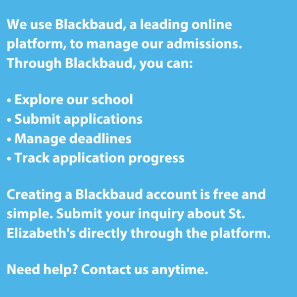 We use Blackbaud, a leading online platform, to manage our admissions. Through Blackbaud, you can:  • Explore our school • Submit applications • Manage deadlines • Track application progress  Creating a Blackbaud account is free and simple. Submit your inquiry about St. Elizabeth's directly through the platform.
