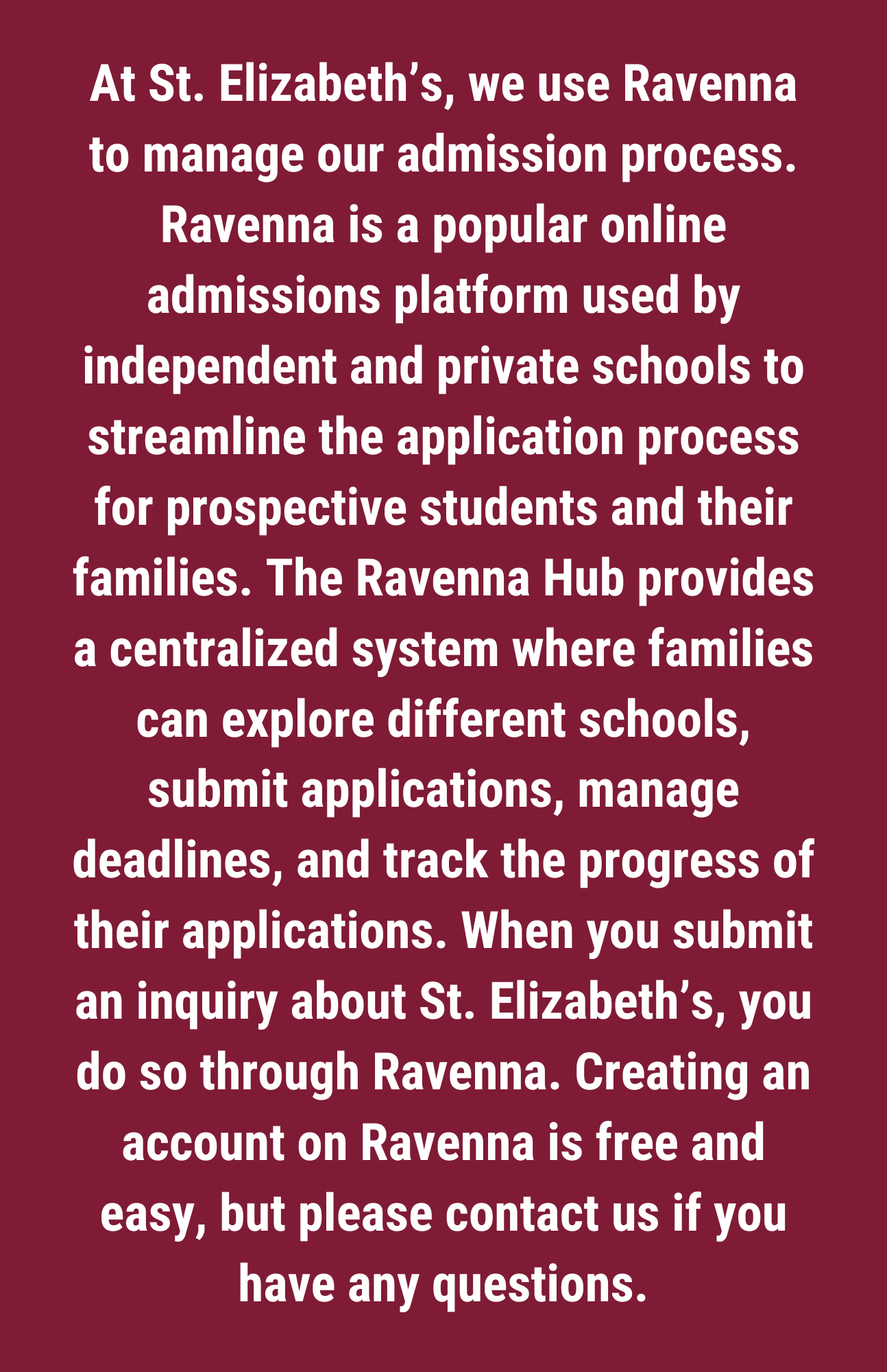 At St. Elizabeth’s, we use Ravenna to manage our admission process. Ravenna is a popular online admissions platform used by independent and private schools to streamline the application process for prospective students and their families. The Ravenna Hub provides a centralized system where families can explore different schools, submit applications, manage deadlines, and track the progress of their applications. When you submit an inquiry about St. Elizabeth’s, you do so through Ravenna. Creating an account on Ravenna is free and easy, but please contact us if you have any questions.